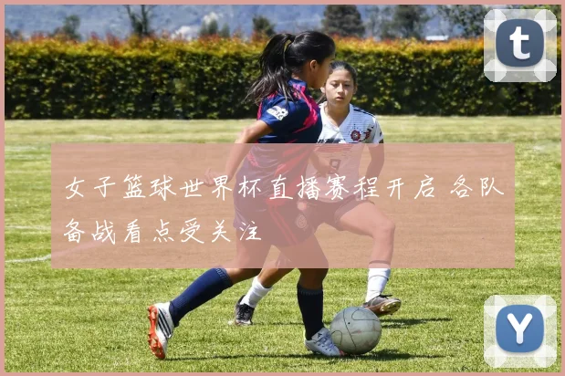 女子篮球世界杯直播赛程开启 各队备战看点受关注