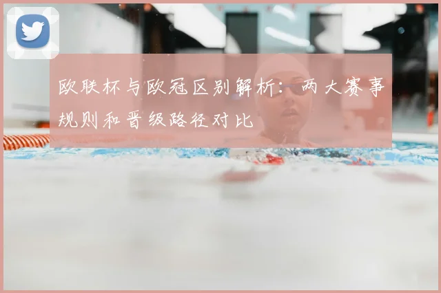 欧联杯与欧冠区别解析：两大赛事规则和晋级路径对比