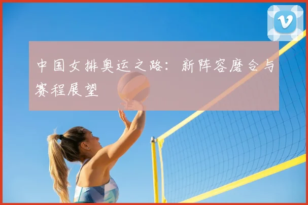 中国女排奥运之路：新阵容磨合与赛程展望