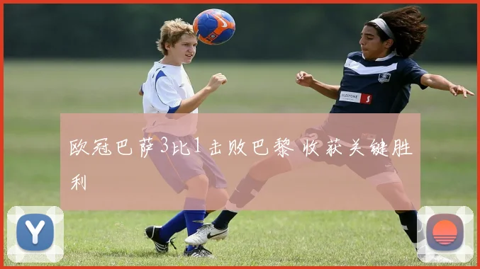 欧冠巴萨3比1击败巴黎 收获关键胜利