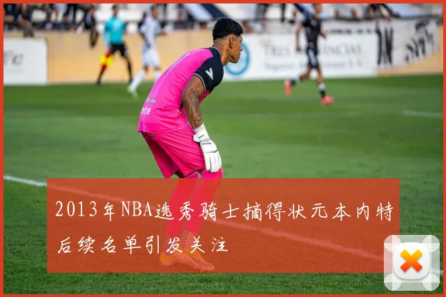 2013年NBA选秀骑士摘得状元本内特后续名单引发关注