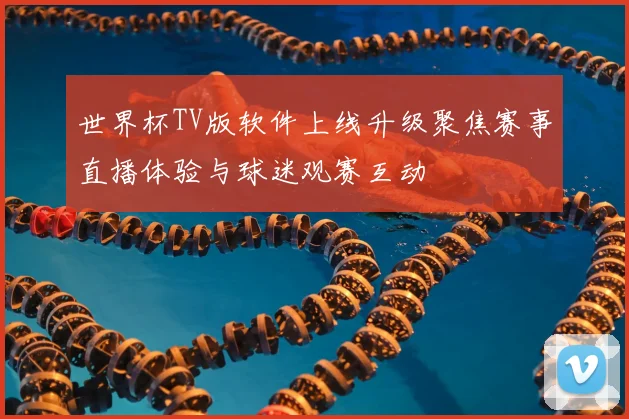 世界杯TV版软件上线升级聚焦赛事直播体验与球迷观赛互动