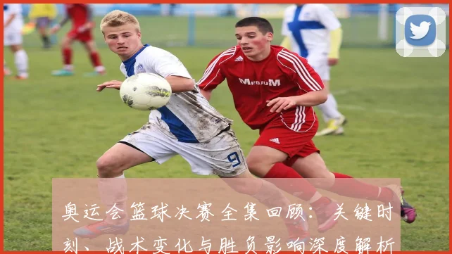 奥运会篮球决赛全集回顾：关键时刻、战术变化与胜负影响深度解析