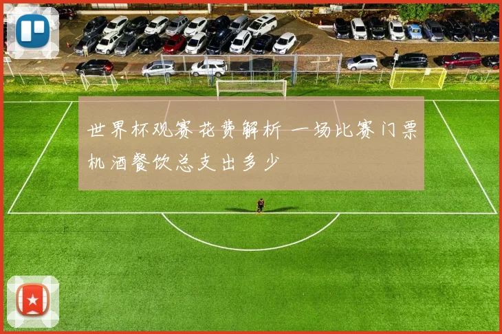 世界杯观赛花费解析 一场比赛门票机酒餐饮总支出多少