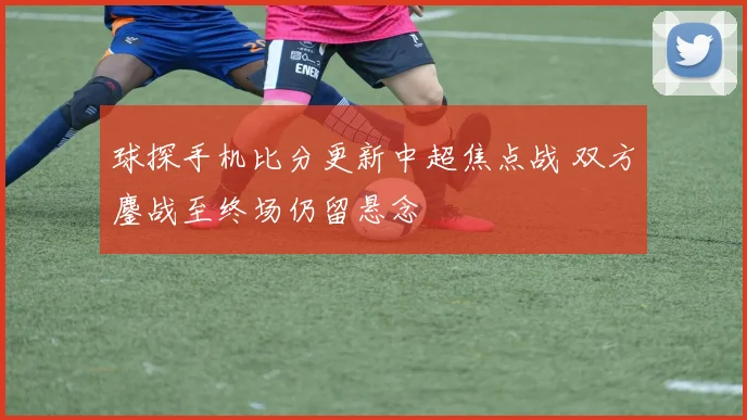 球探手机比分更新中超焦点战 双方鏖战至终场仍留悬念