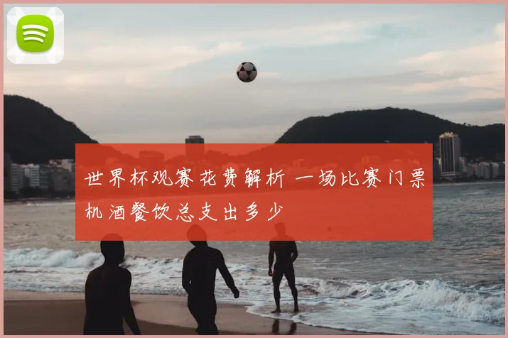 世界杯观赛花费解析 一场比赛门票机酒餐饮总支出多少
