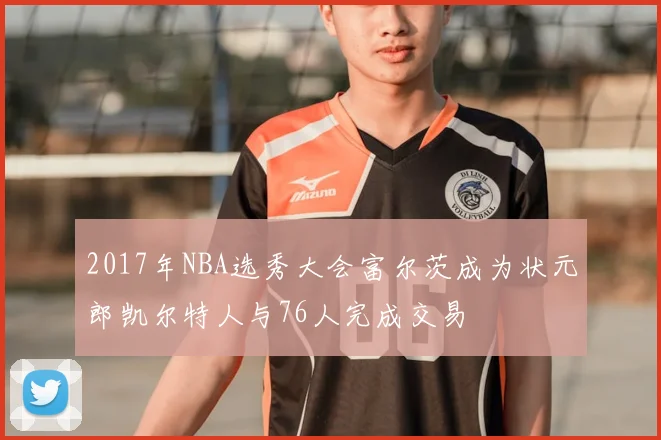 2017年NBA选秀大会富尔茨成为状元郎凯尔特人与76人完成交易