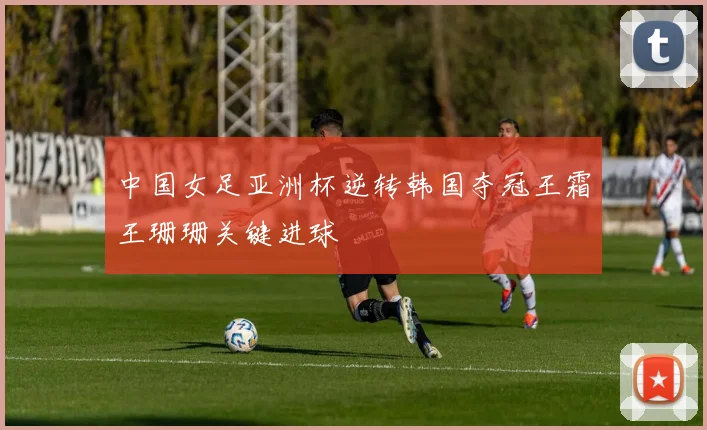 中国女足亚洲杯逆转韩国夺冠王霜王珊珊关键进球