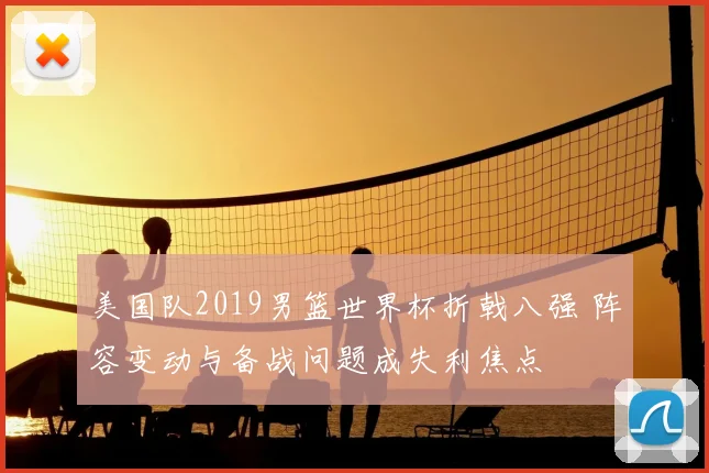 美国队2019男篮世界杯折戟八强 阵容变动与备战问题成失利焦点