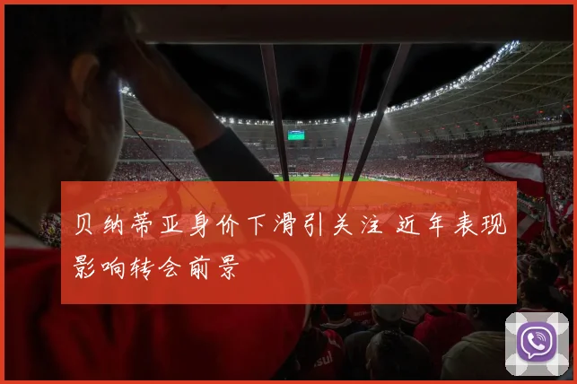 贝纳蒂亚身价下滑引关注 近年表现影响转会前景