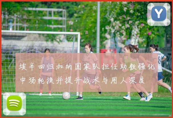 埃辛回归加纳国家队担任助教强化中场轮换并提升战术与用人深度