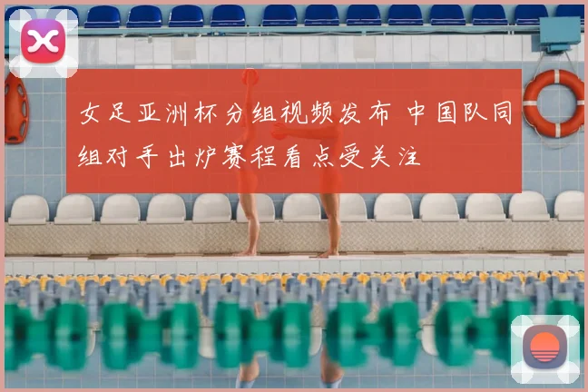 女足亚洲杯分组视频发布 中国队同组对手出炉赛程看点受关注