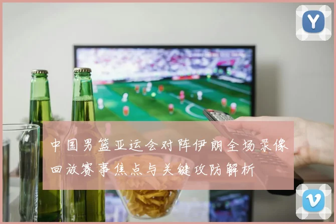 中国男篮亚运会对阵伊朗全场录像回放赛事焦点与关键攻防解析