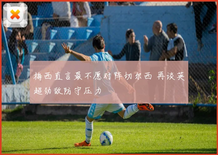 梅西直言最不愿对阵切尔西 再谈英超劲敌防守压力