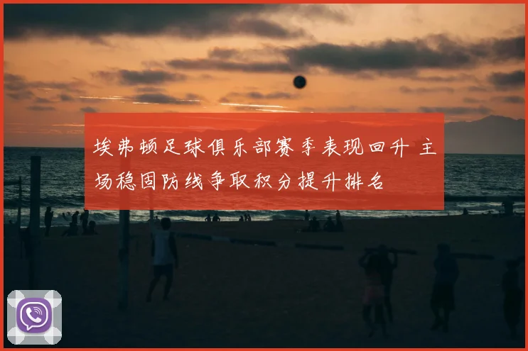 埃弗顿足球俱乐部赛季表现回升 主场稳固防线争取积分提升排名