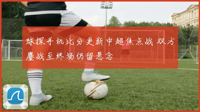 球探手机比分更新中超焦点战 双方鏖战至终场仍留悬念