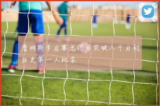 詹姆斯季后赛总得分突破八千分创历史第一人纪录