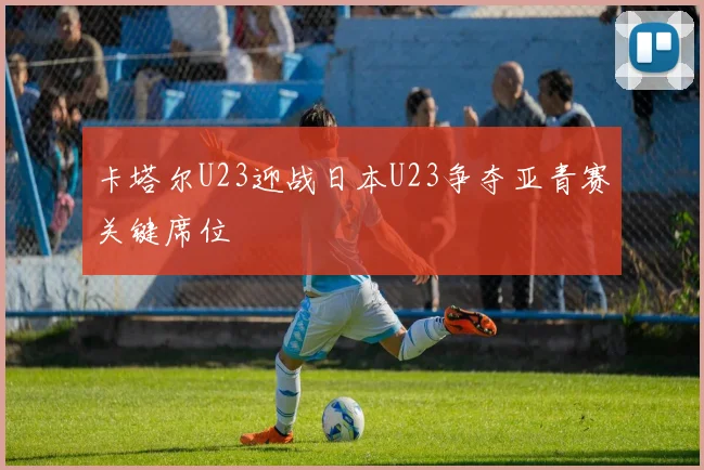 卡塔尔U23迎战日本U23争夺亚青赛关键席位