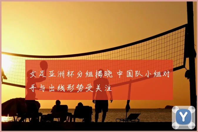 女足亚洲杯分组揭晓 中国队小组对手与出线形势受关注