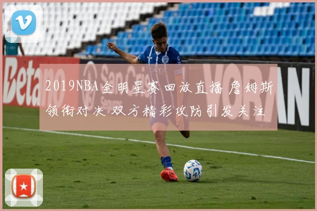 2019NBA全明星赛回放直播 詹姆斯领衔对决 双方精彩攻防引发关注