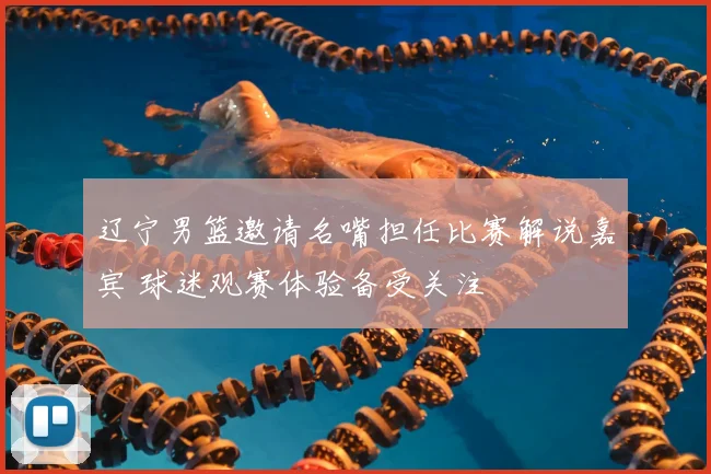 辽宁男篮邀请名嘴担任比赛解说嘉宾 球迷观赛体验备受关注