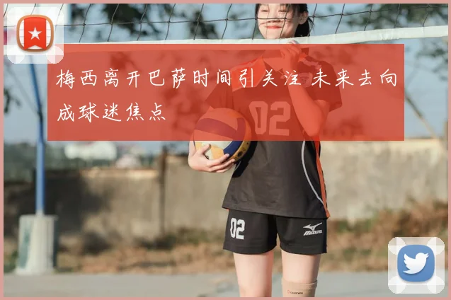 梅西离开巴萨时间引关注 未来去向成球迷焦点