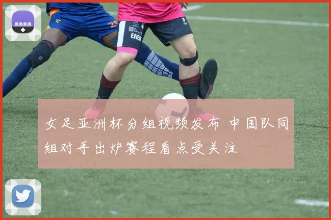 女足亚洲杯分组视频发布 中国队同组对手出炉赛程看点受关注