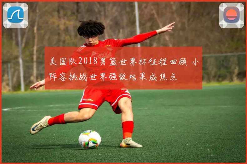 美国队2018男篮世界杯征程回顾 小阵容挑战世界强敌结果成焦点
