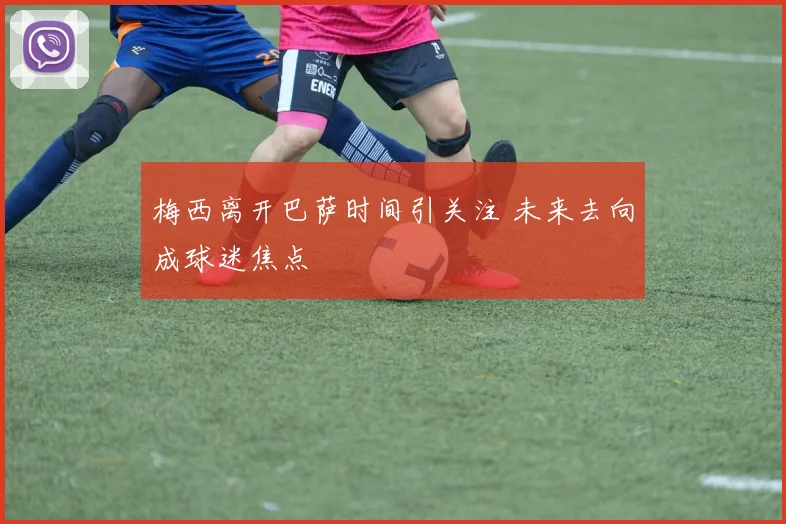 梅西离开巴萨时间引关注 未来去向成球迷焦点