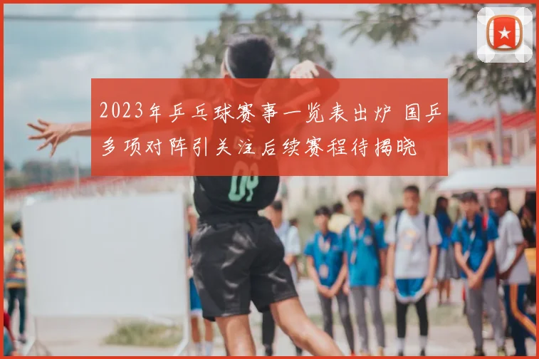 2023年乒乓球赛事一览表出炉 国乒多项对阵引关注后续赛程待揭晓