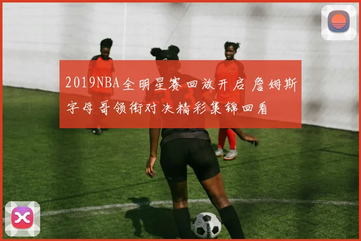 2019NBA全明星赛回放开启 詹姆斯字母哥领衔对决精彩集锦回看