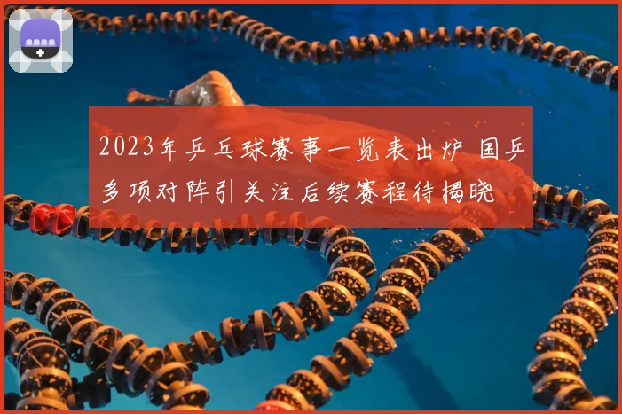 2023年乒乓球赛事一览表出炉 国乒多项对阵引关注后续赛程待揭晓