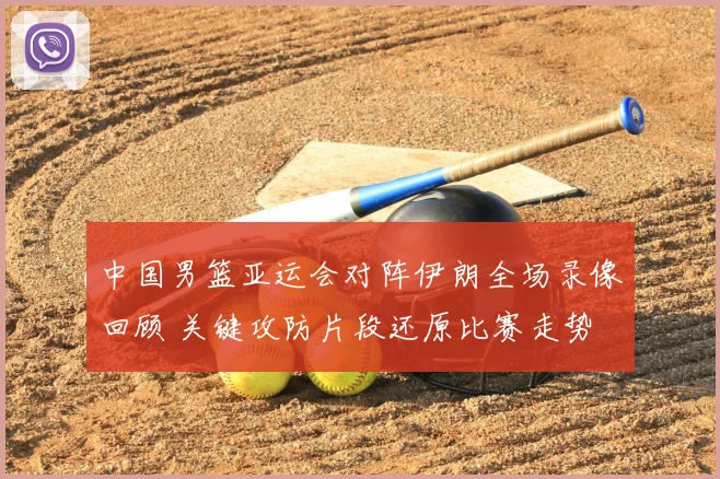 中国男篮亚运会对阵伊朗全场录像回顾 关键攻防片段还原比赛走势