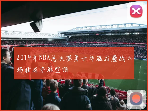 2019年NBA总决赛勇士与猛龙鏖战六场猛龙夺冠登顶