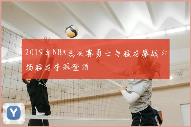 2019年NBA总决赛勇士与猛龙鏖战六场猛龙夺冠登顶