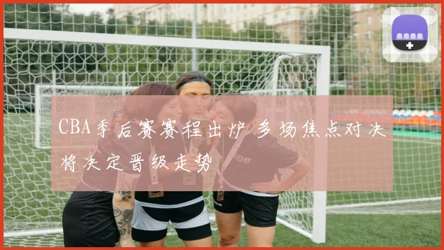 CBA季后赛赛程出炉 多场焦点对决将决定晋级走势