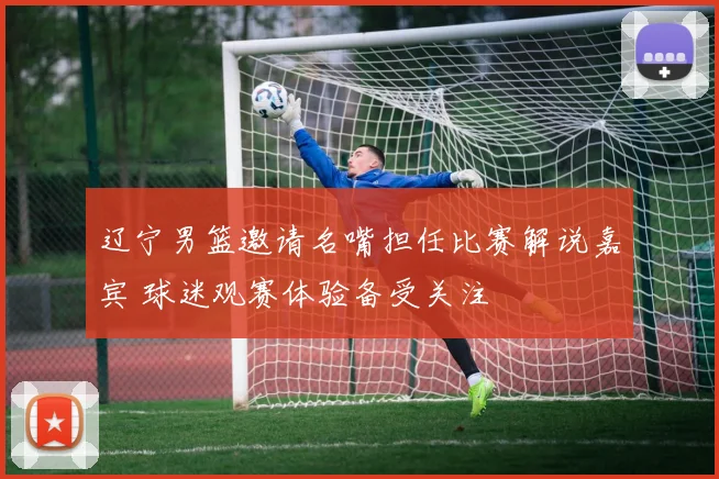 辽宁男篮邀请名嘴担任比赛解说嘉宾 球迷观赛体验备受关注