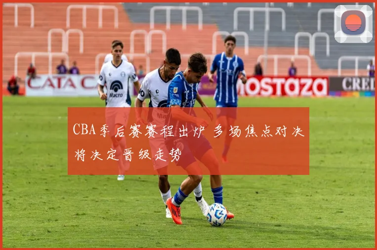 CBA季后赛赛程出炉 多场焦点对决将决定晋级走势