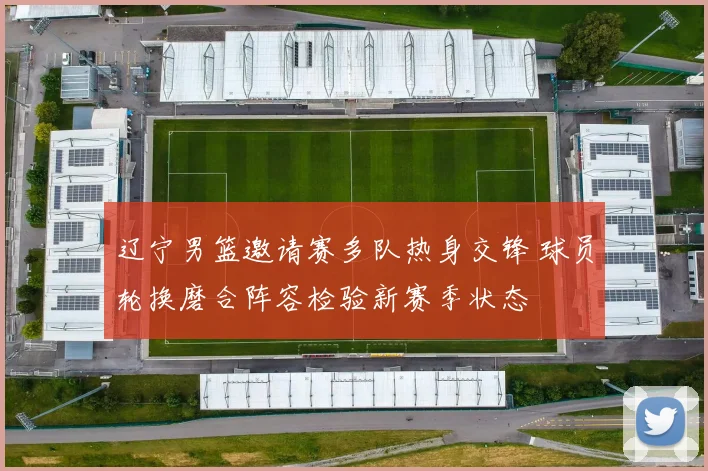 辽宁男篮邀请赛多队热身交锋 球员轮换磨合阵容检验新赛季状态