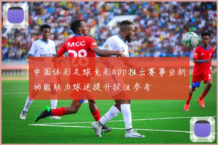 中国体彩足球竞彩app推出赛事分析功能助力球迷提升投注参考