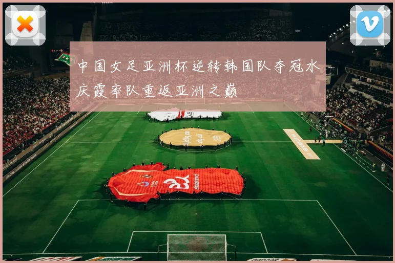 中国女足亚洲杯逆转韩国队夺冠水庆霞率队重返亚洲之巅