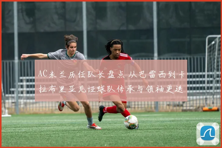 AC米兰历任队长盘点 从巴雷西到卡拉布里亚见证球队传承与领袖更迭