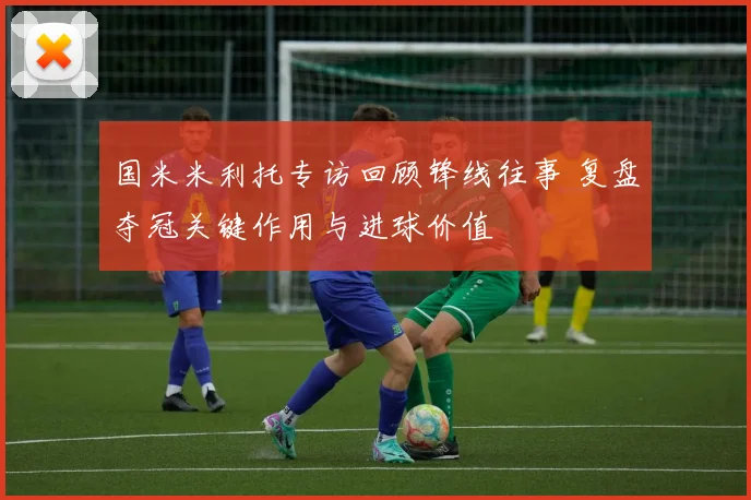 国米米利托专访回顾锋线往事 复盘夺冠关键作用与进球价值