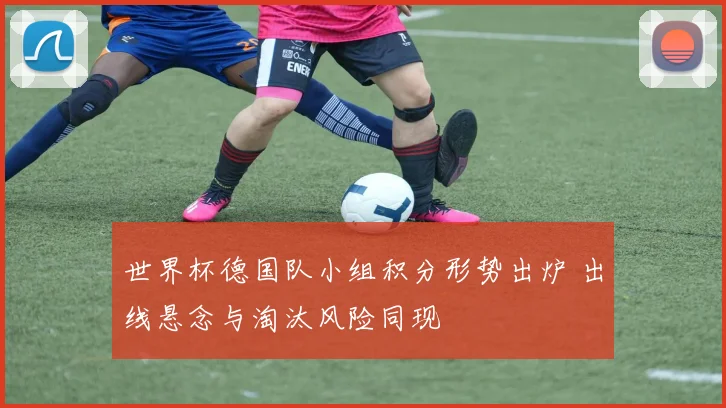 世界杯德国队小组积分形势出炉 出线悬念与淘汰风险同现