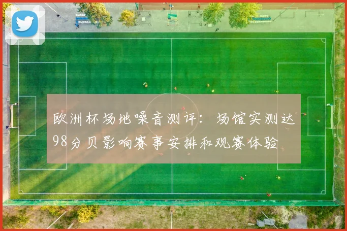 欧洲杯场地噪音测评:场馆实测达98分贝影响赛事安排和观赛体验