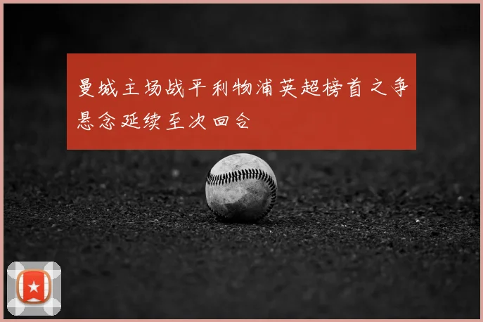 曼城主场战平利物浦英超榜首之争悬念延续至次回合