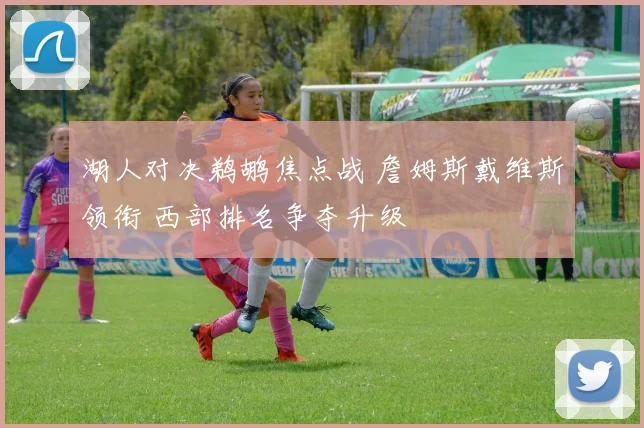 湖人对决鹈鹕焦点战 詹姆斯戴维斯领衔 西部排名争夺升级