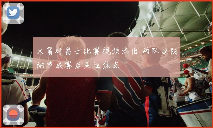 火箭对爵士比赛视频流出 两队攻防细节成赛后关注焦点