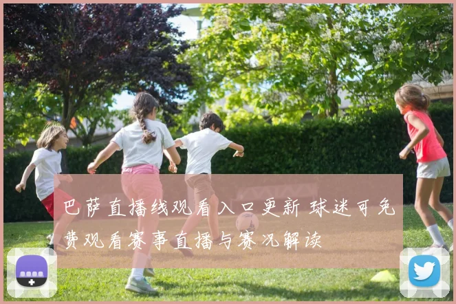 巴萨直播线观看入口更新 球迷可免费观看赛事直播与赛况解读