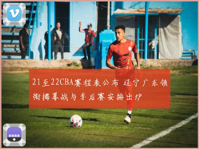 21至22CBA赛程表公布 辽宁广东领衔揭幕战与季后赛安排出炉